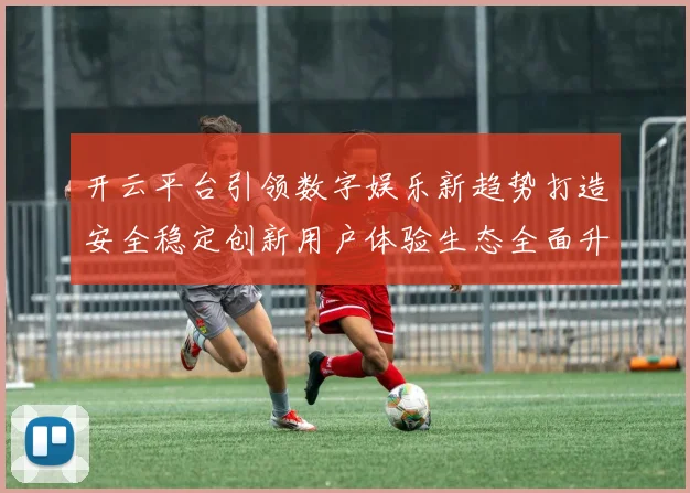 开云平台引领数字娱乐新趋势打造安全稳定创新用户体验生态全面升级